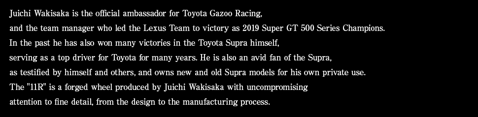 Juichi Wakisaka is the official ambassador for Toyota Gazoo Racing, and the team manager who led the Lexus Team to victory as 2019 Super GT 500 Series Champions. In the past he has also won many victories in the Toyota Supra himself, serving as a top driver for Toyota for many years. He is also an avid fan of the Supra, as testified by himself and others, and owns new and old Supra models for his own private use. The '11R' is a forged wheel produced by Juichi Wakisaka with uncompromising 
attention to fine detail, from the design to the manufacturing process.